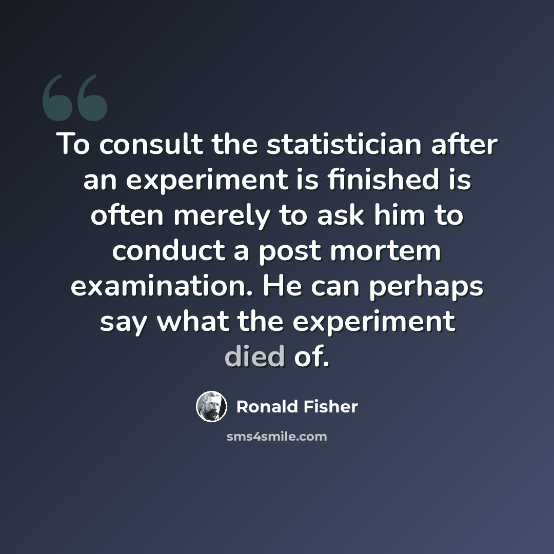“To consult the statistician after an experiment is finished is often merely to ask him to conduct a post mortem examination. He can perhaps say what the experiment died of.” quote by Ronald Fisher