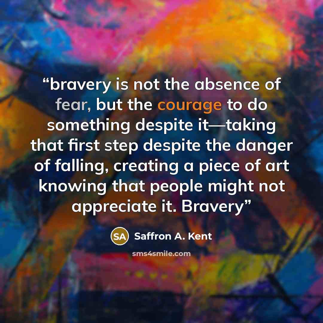 “bravery is not the absence of fear, but the courage to do something despite it—taking that first step despite the danger of falling, creating a piece of art knowing that people might not appreciate it. Bravery” quote by Saffron A. Kent