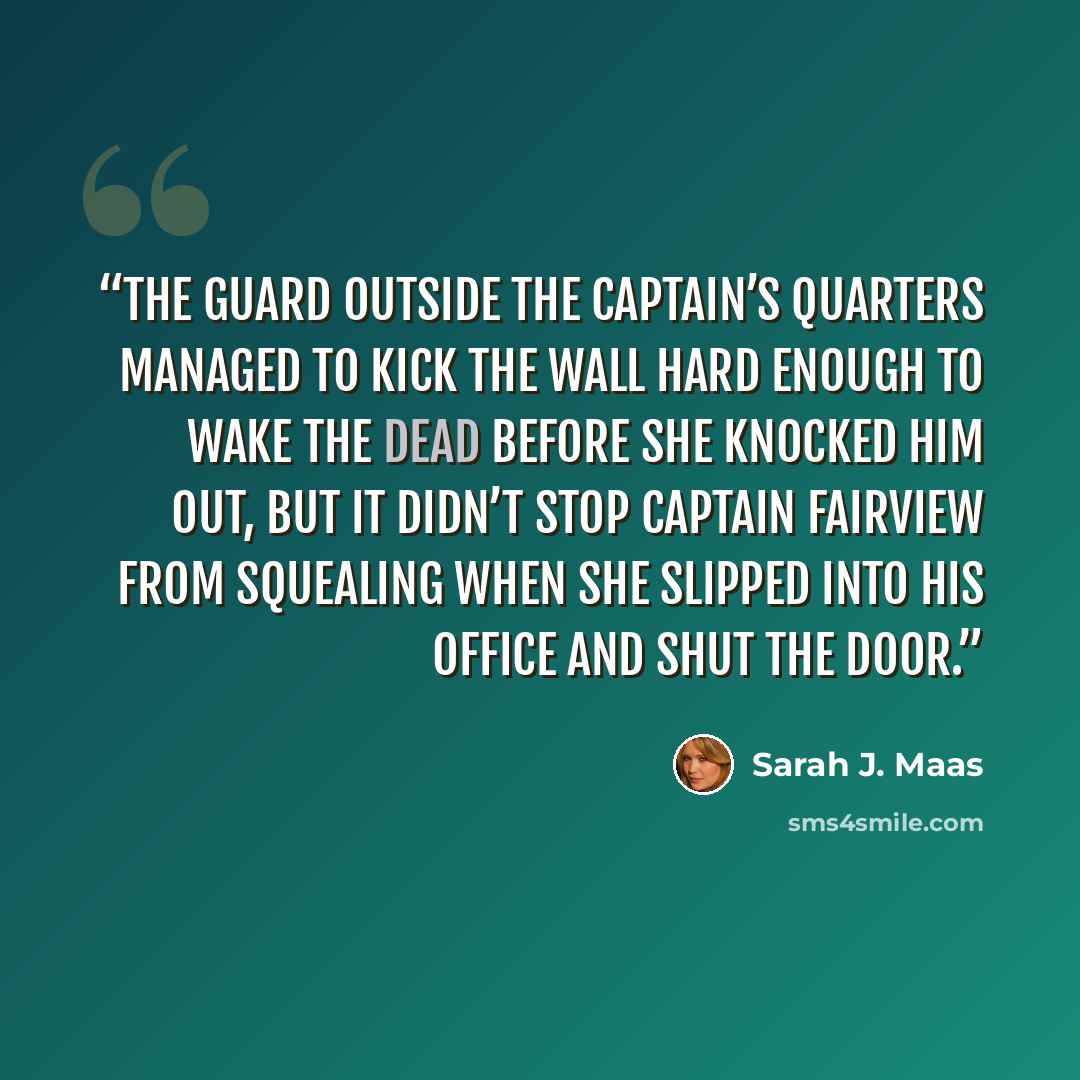 “The guard outside the captain’s quarters managed to kick the wall hard enough to wake the dead before she knocked him out, but it didn’t stop Captain Fairview from squealing when she slipped into his office and shut the door.” quote by Sarah J. Maas
