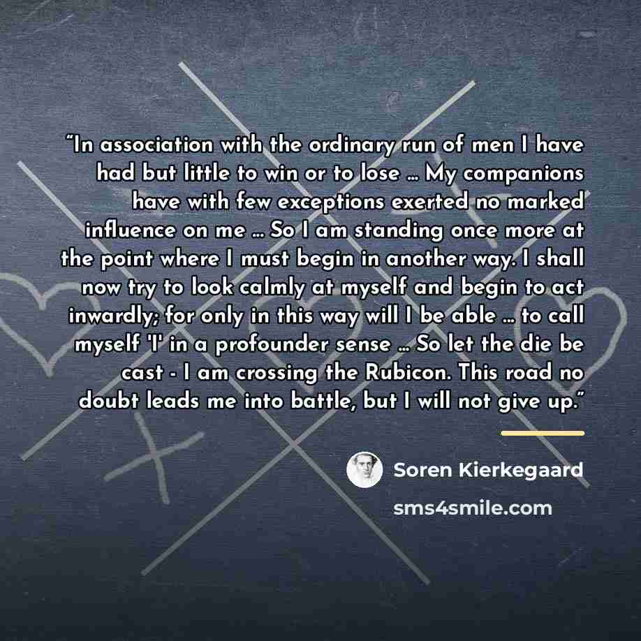 “In association with the ordinary run of men I have had but little to win or to lose ... My companions have with few exceptions exerted no marked influence on me ... So I am standing once more at the point where I must begin in another way. I shall now try to look calmly at myself and begin to act…” quote by Sören Kierkegaard