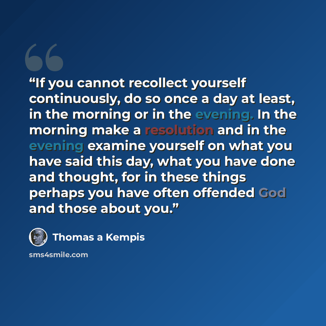 “If you cannot recollect yourself continuously, do so once a day at least, in the morning or in the evening. In the morning make a resolution and in the evening examine yourself on what you have said this day, what you have done and thought, for in these things perhaps you have often offended God…” quote by Thomas à Kempis