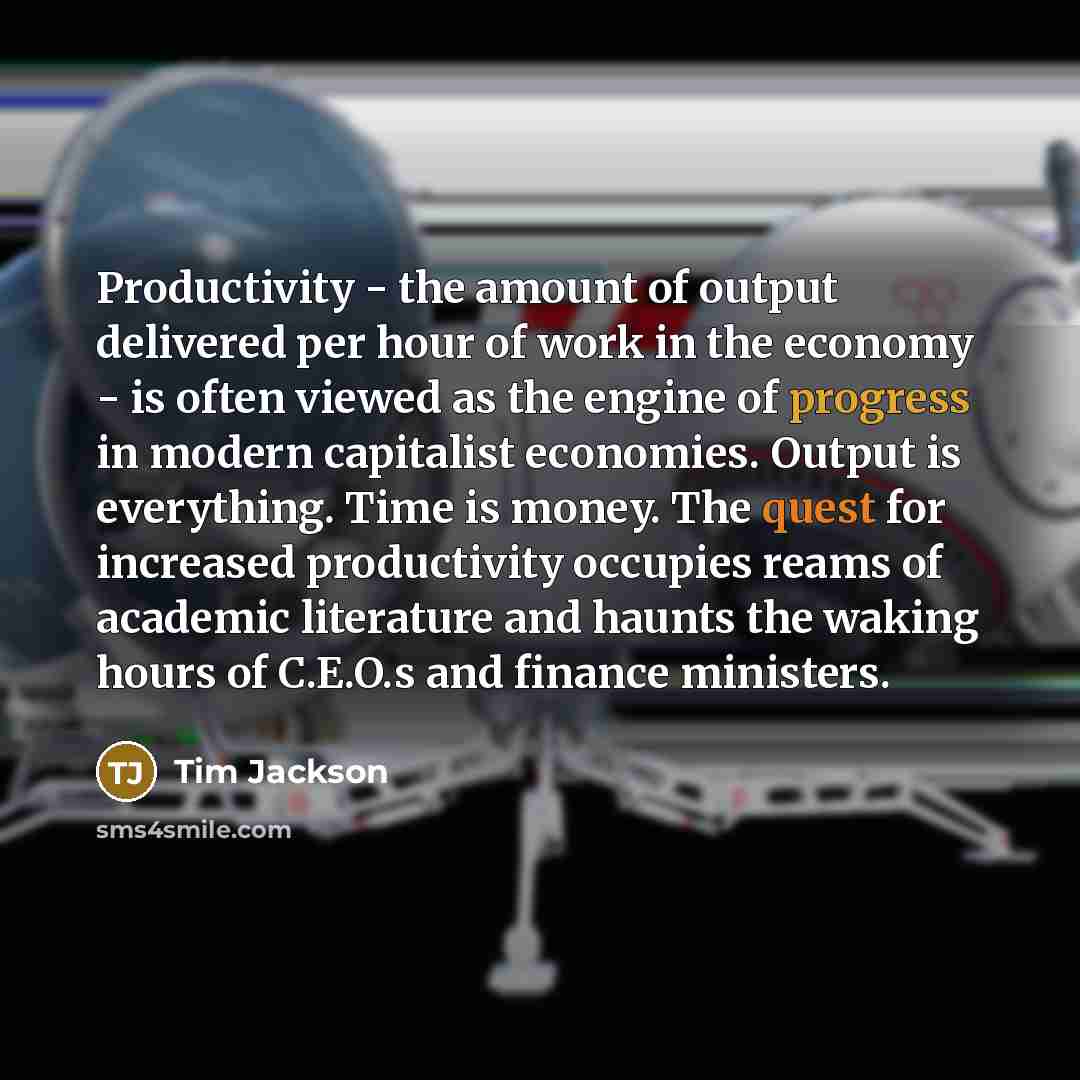 “Productivity - the amount of output delivered per hour of work in the economy - is often viewed as the engine of progress in modern capitalist economies. Output is everything. Time is money. The quest for increased productivity occupies reams of academic literature and haunts the waking hours of…” quote by Tim Jackson