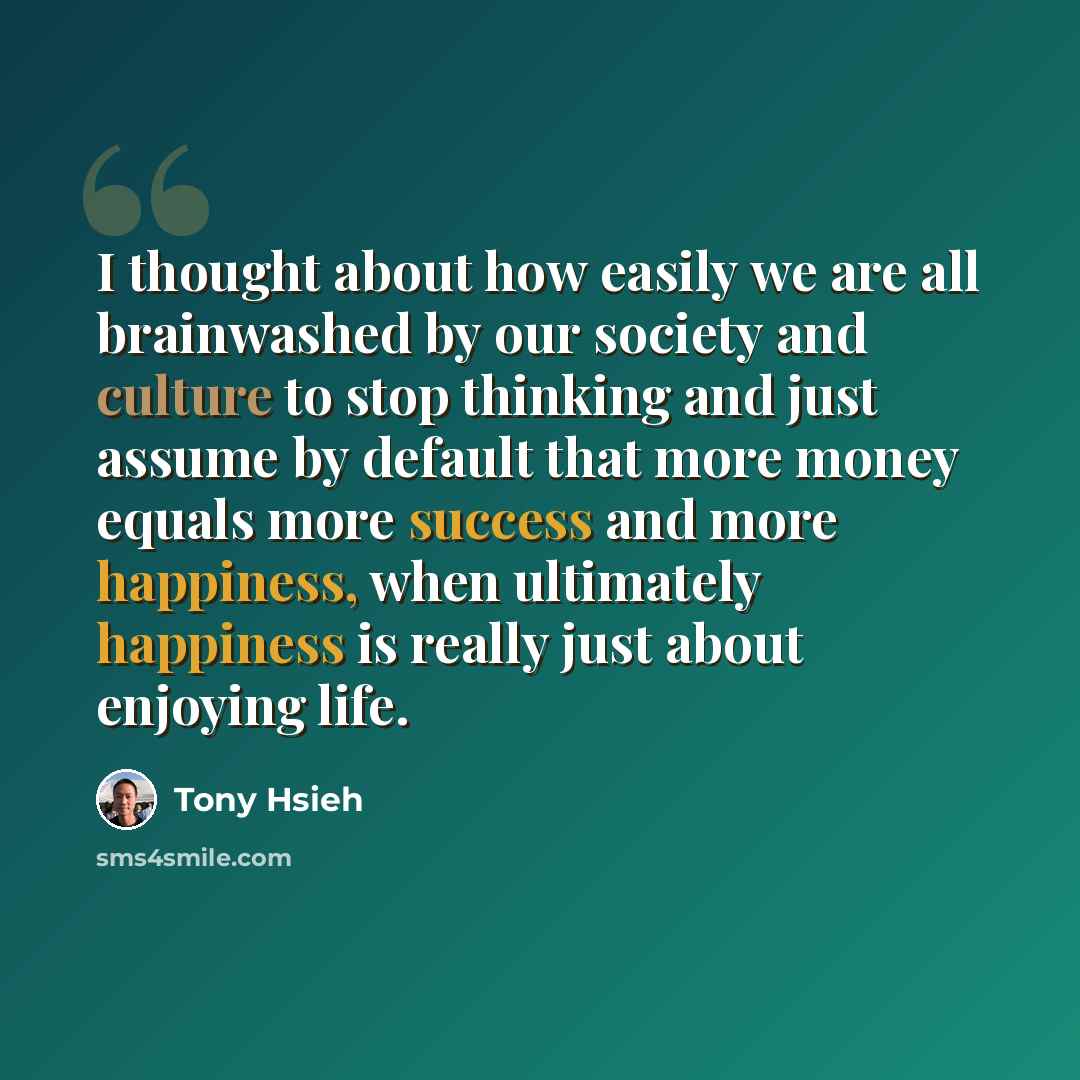 “I thought about how easily we are all brainwashed by our society and culture to stop thinking and just assume by default that more money equals more success and more happiness, when ultimately happiness is really just about enjoying life.” quote by Tony Hsieh
