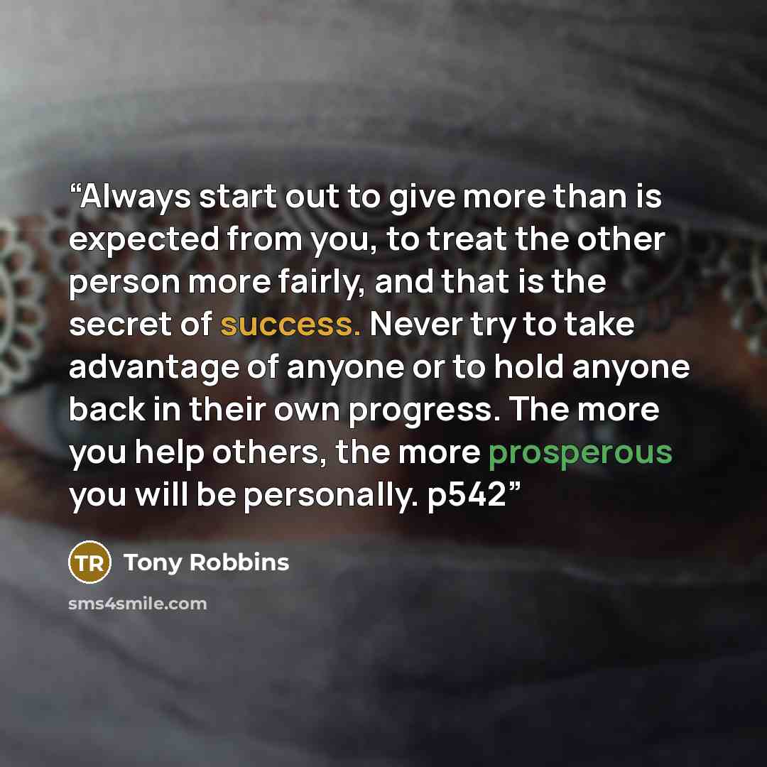 “Always start out to give more than is expected from you, to treat the other person more fairly, and that is the secret of success. Never try to take advantage of anyone or to hold anyone back in their own progress. The more you help others, the more prosperous you will be personally. p542” quote by Tony Robbins