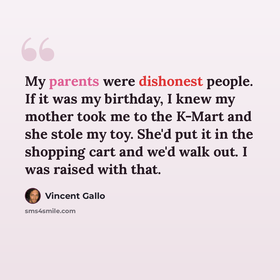 “My parents were dishonest people. If it was my birthday, I knew my mother took me to the K-Mart and she stole my toy. She'd put it in the shopping cart and we'd walk out. I was raised with that.” quote by Vincent Gallo