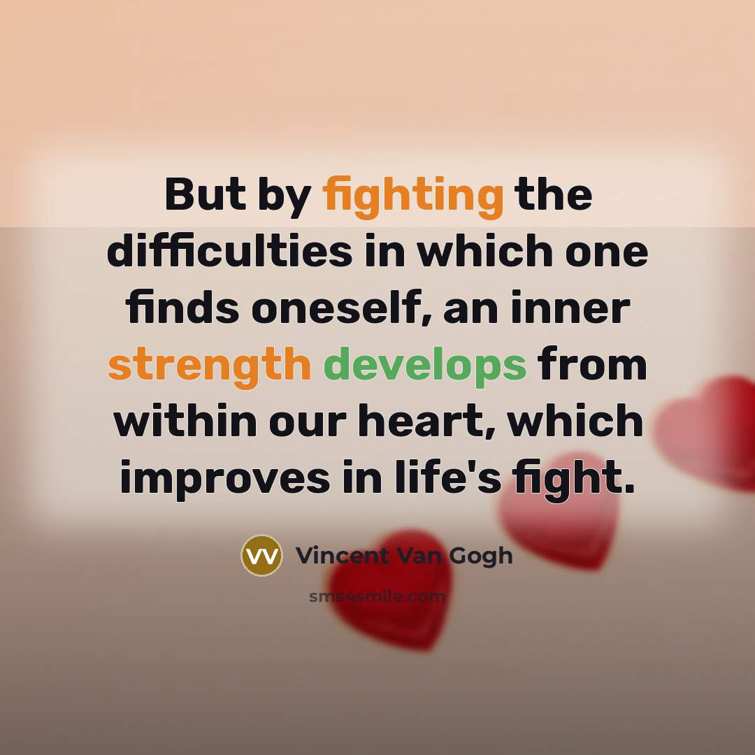 “But by fighting the difficulties in which one finds oneself, an inner strength develops from within our heart, which improves in life's fight.” quote by Vincent Van Gogh