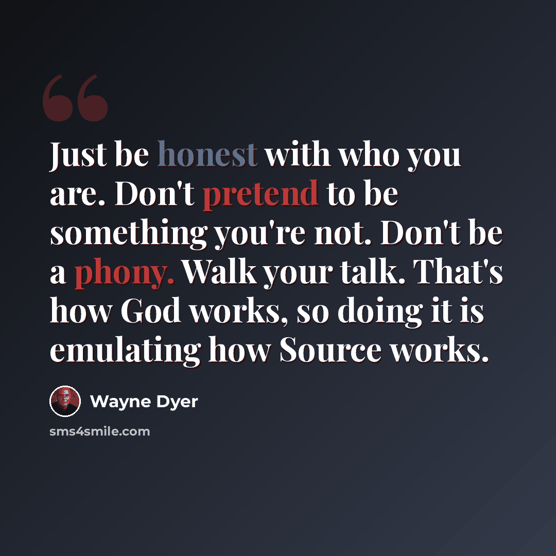 “Just be honest with who you are. Don't pretend to be something you're not. Don't be a phony. Walk your talk. That's how God works, so doing it is emulating how Source works.” quote by Wayne Dyer