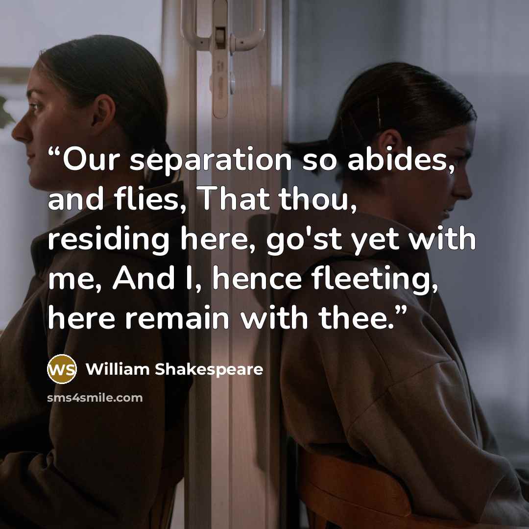 “Our separation so abides, and flies, That thou, residing here, go'st yet with me, And I, hence fleeting, here remain with thee.” quote by William Shakespeare
