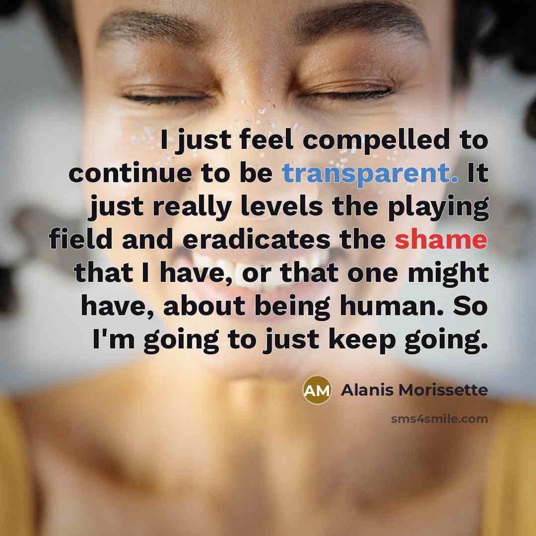 “I just feel compelled to continue to be transparent. It just really levels the playing field and eradicates the shame that I have, or that one might have, about being human. So I'm going to just keep going.” quote by Alanis Morissette