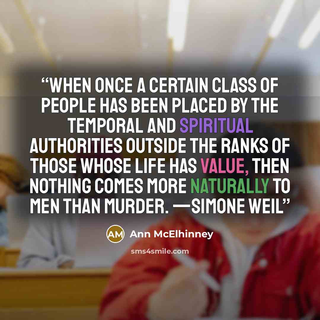 “When once a certain class of people has been placed by the temporal and spiritual authorities outside the ranks of those whose life has value, then nothing comes more naturally to men than murder. —SIMONE WEIL” quote by Ann McElhinney