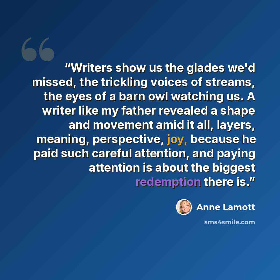 “Writers show us the glades we'd missed, the trickling voices of streams, the eyes of a barn owl watching us. A writer like my father revealed a shape and movement amid it all, layers, meaning, perspective, joy, because he paid such careful attention, and paying attention is about the biggest…” quote by Anne Lamott