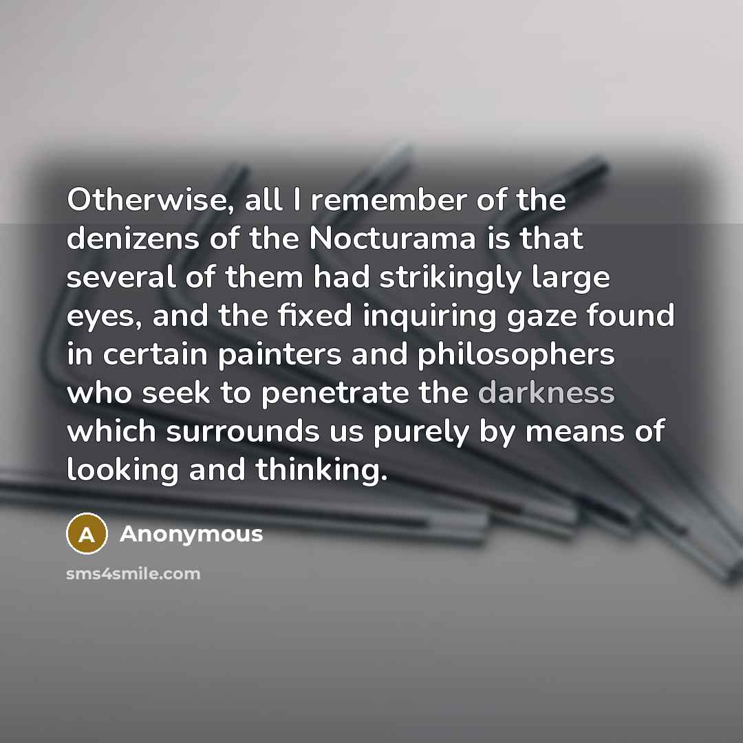 “Otherwise, all I remember of the denizens of the Nocturama is that several of them had strikingly large eyes, and the fixed inquiring gaze found in certain painters and philosophers who seek to penetrate the darkness which surrounds us purely by means of looking and thinking.” quote by Anonymous