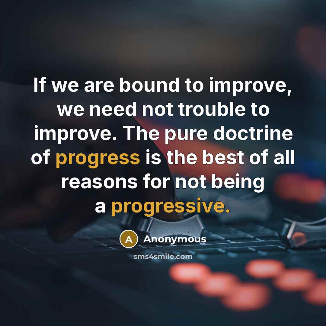 “If we are bound to improve, we need not trouble to improve. The pure doctrine of progress is the best of all reasons for not being a progressive.” quote by Anonymous