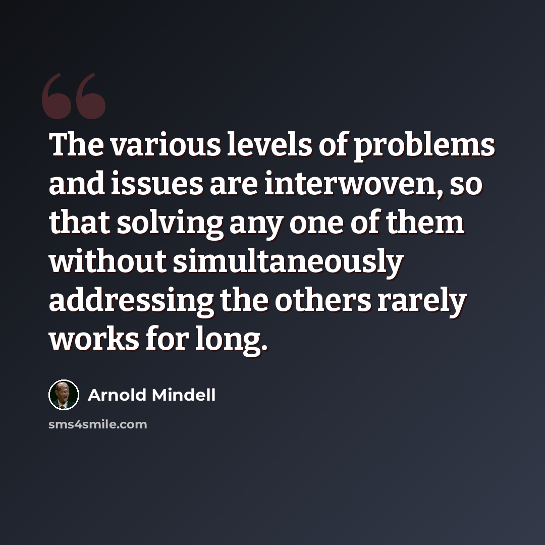 “The various levels of problems and issues are interwoven, so that solving any one of them without simultaneously addressing the others rarely works for long.” quote by Arnold Mindell