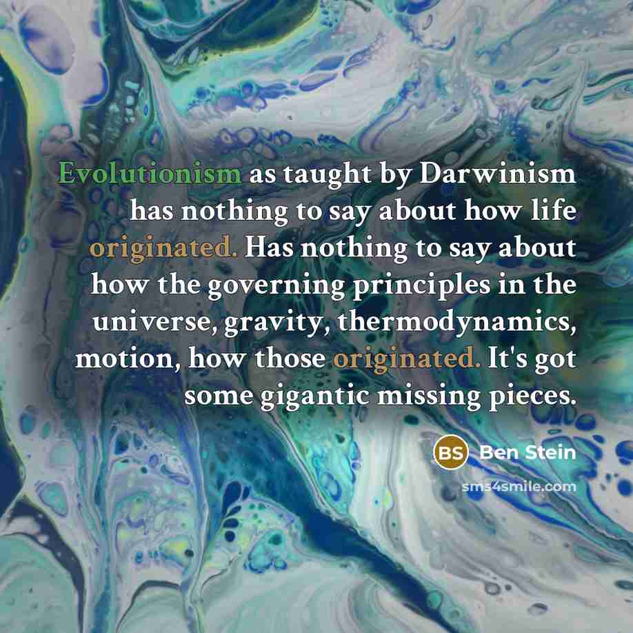 “Evolutionism as taught by Darwinism has nothing to say about how life originated. Has nothing to say about how the governing principles in the universe, gravity, thermodynamics, motion, how those originated. It's got some gigantic missing pieces.” quote by Ben Stein