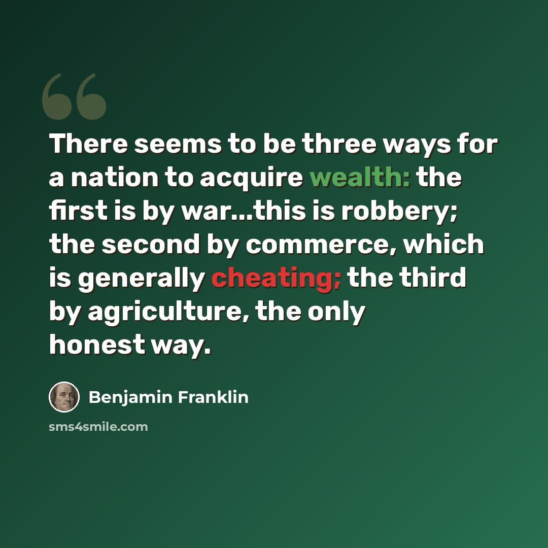 “There seems to be three ways for a nation to acquire wealth: the first is by war...this is robbery; the second by commerce, which is generally cheating; the third by agriculture, the only honest way.” quote by Benjamin Franklin