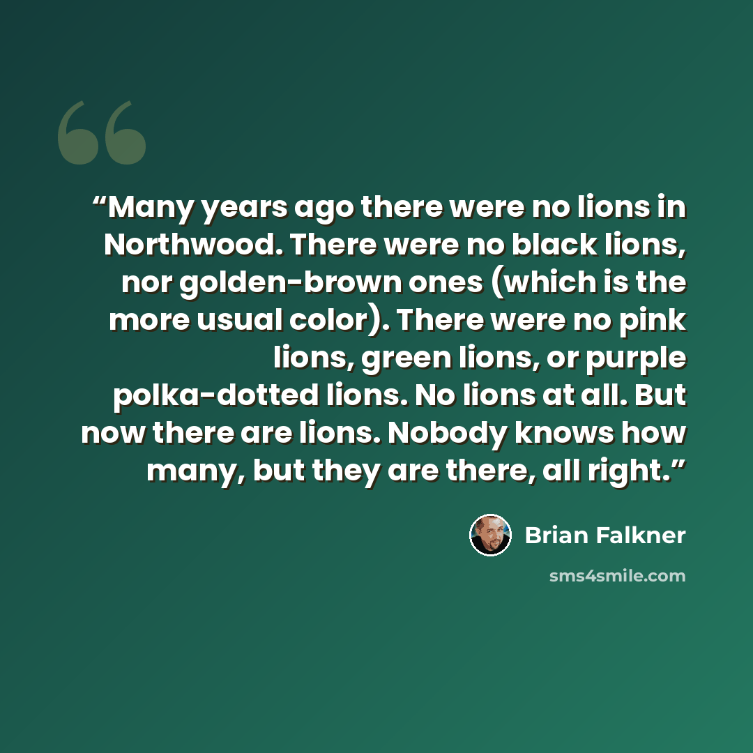 “Many years ago there were no lions in Northwood. There were no black lions, nor golden-brown ones (which is the more usual color). There were no pink lions, green lions, or purple polka-dotted lions. No lions at all. But now there are lions. Nobody knows how many, but they are there, all right.” quote by Brian Falkner