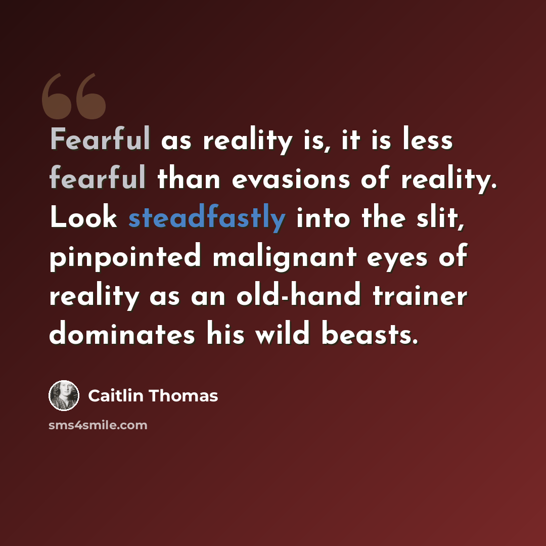 “Fearful as reality is, it is less fearful than evasions of reality. Look steadfastly into the slit, pinpointed malignant eyes of reality as an old-hand trainer dominates his wild beasts.” quote by Caitlin Thomas