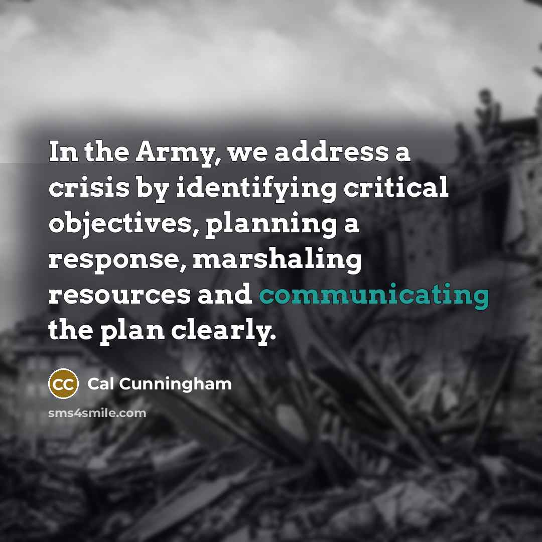 “In the Army, we address a crisis by identifying critical objectives, planning a response, marshaling resources and communicating the plan clearly.” quote by Cal Cunningham