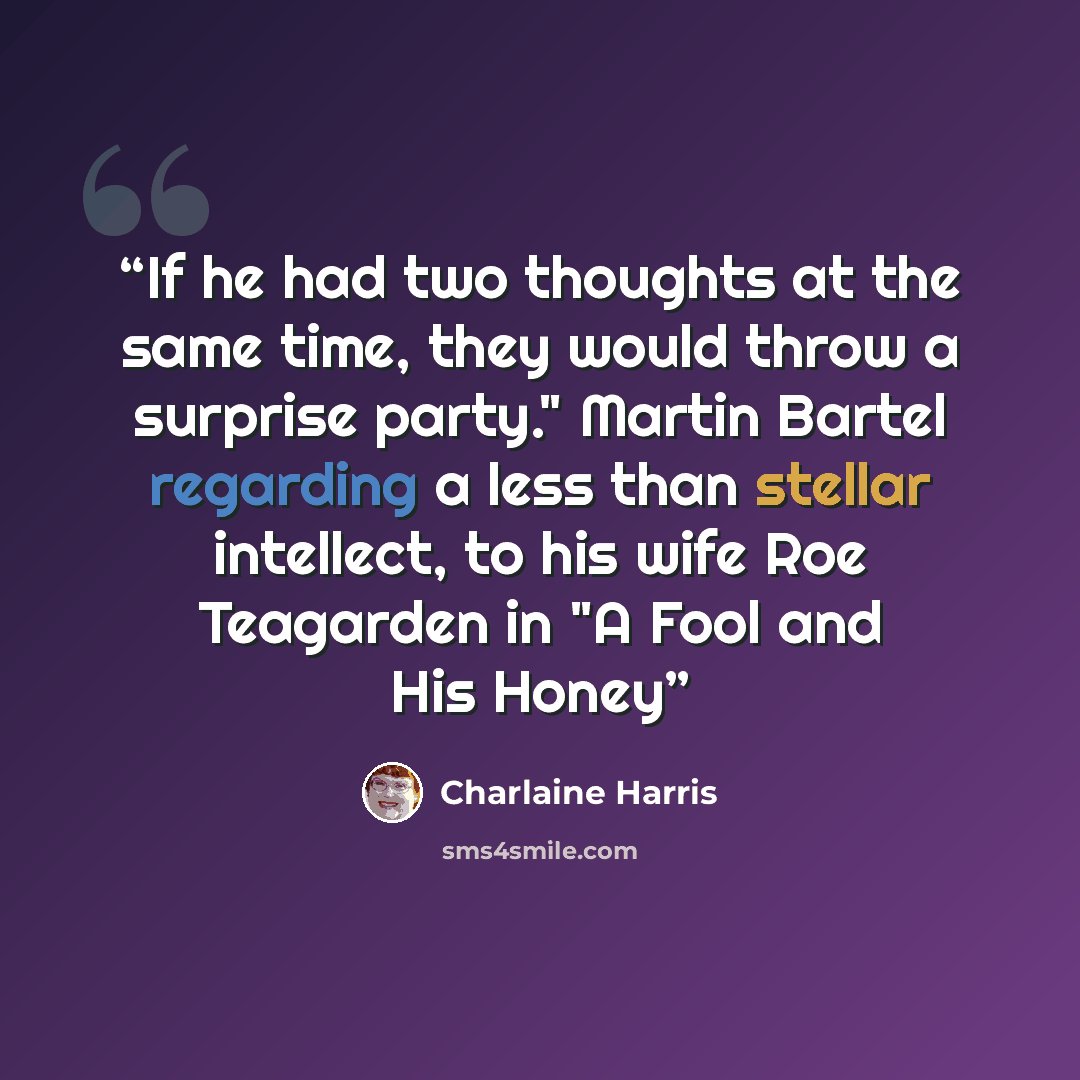 “If he had two thoughts at the same time, they would throw a surprise party." Martin Bartel regarding a less than stellar intellect, to his wife Roe Teagarden in "A Fool and His Honey” quote by Charlaine Harris