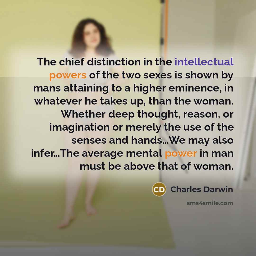 “The chief distinction in the intellectual powers of the two sexes is shown by mans attaining to a higher eminence, in whatever he takes up, than the woman. Whether deep thought, reason, or imagination or merely the use of the senses and hands…We may also infer…The average mental power in man must…” quote by Charles Darwin