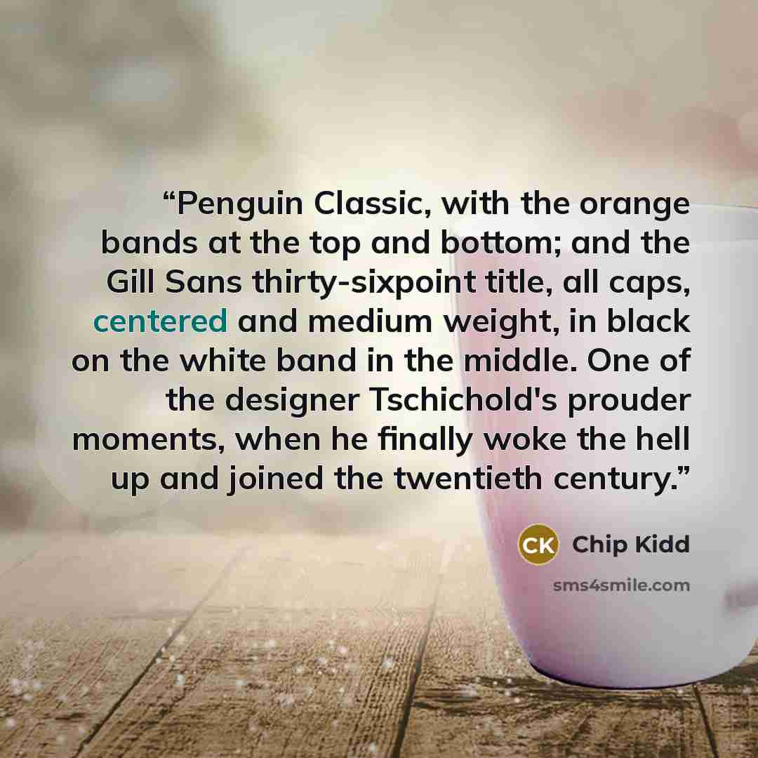 “Penguin Classic, with the orange bands at the top and bottom; and the Gill Sans thirty-sixpoint title, all caps, centered and medium weight, in black on the white band in the middle. One of the designer Tschichold's prouder moments, when he finally woke the hell up and joined the twentieth century.” quote by Chip Kidd