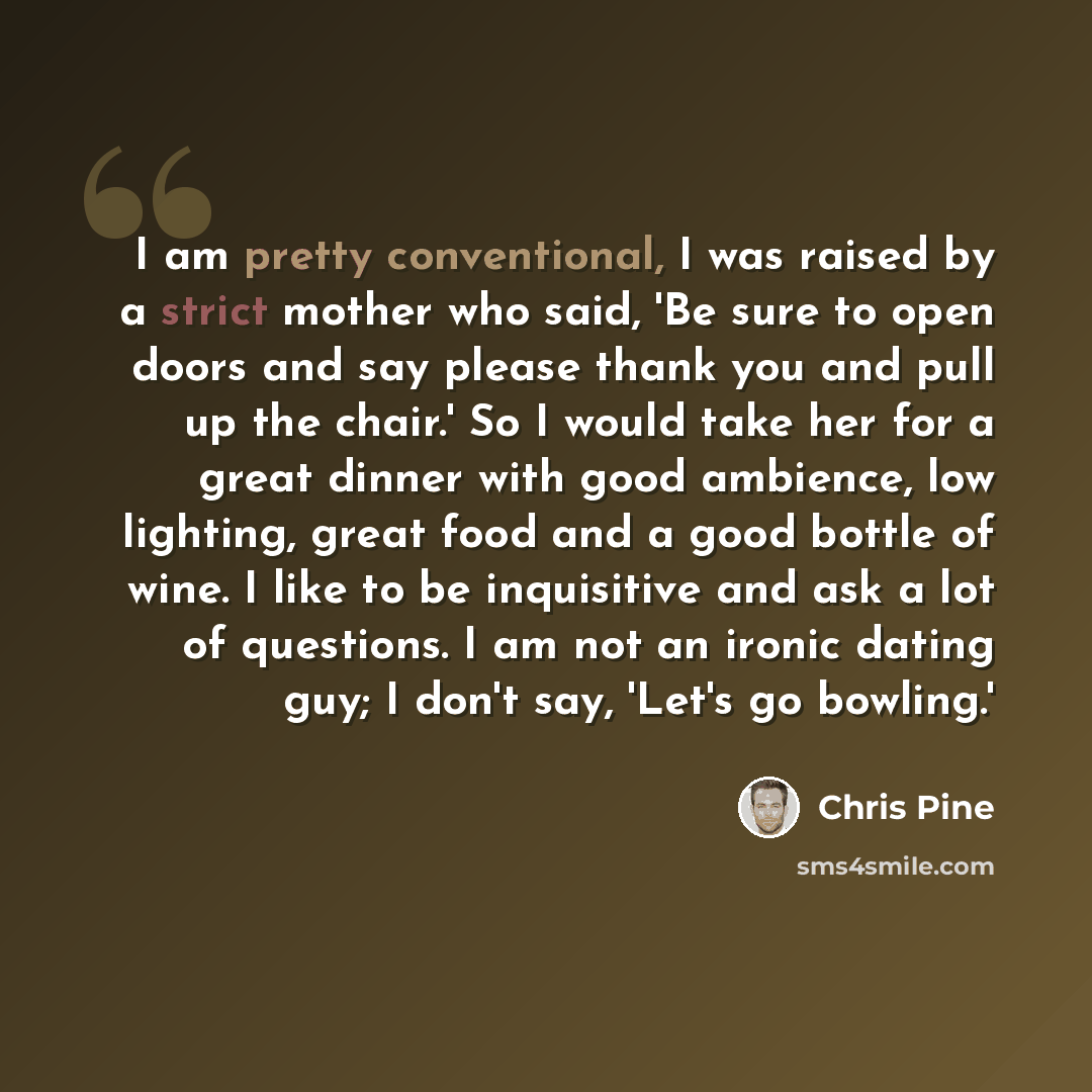 “I am pretty conventional, I was raised by a strict mother who said, 'Be sure to open doors and say please thank you and pull up the chair.' So I would take her for a great dinner with good ambience, low lighting, great food and a good bottle of wine. I like to be inquisitive and ask a lot of…” quote by Chris Pine