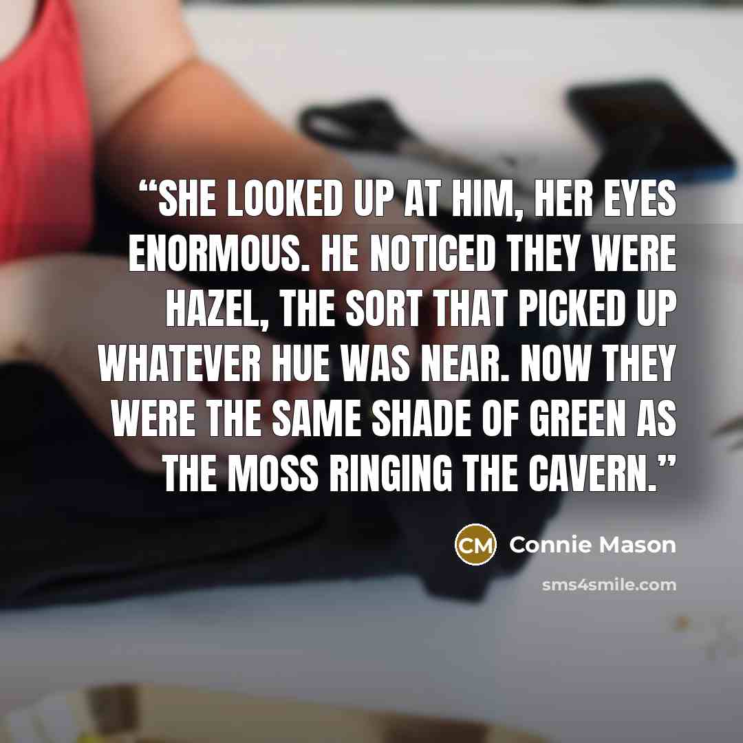 “She looked up at him, her eyes enormous. He noticed they were hazel, the sort that picked up whatever hue was near. Now they were the same shade of green as the moss ringing the cavern.” quote by Connie Mason