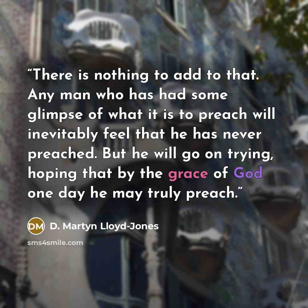 “There is nothing to add to that. Any man who has had some glimpse of what it is to preach will inevitably feel that he has never preached. But he will go on trying, hoping that by the grace of God one day he may truly preach.” quote by D. Martyn Lloyd-Jones