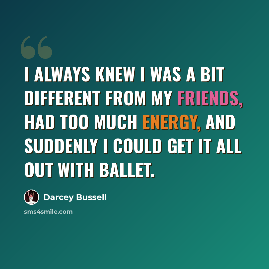 “I always knew I was a bit different from my friends, had too much energy, and suddenly I could get it all out with ballet.” quote by Darcey Bussell