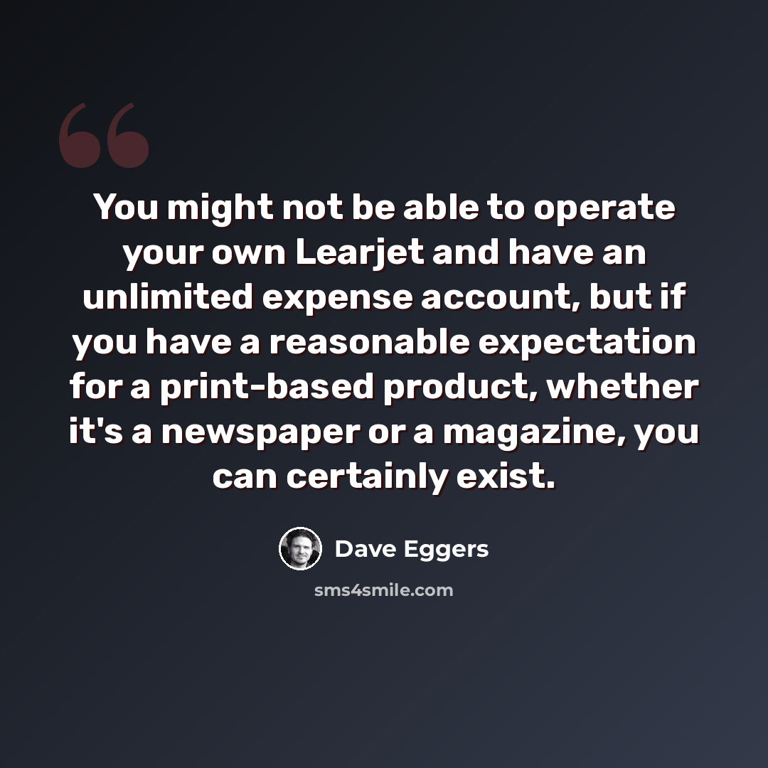 “You might not be able to operate your own Learjet and have an unlimited expense account, but if you have a reasonable expectation for a print-based product, whether it's a newspaper or a magazine, you can certainly exist.” quote by Dave Eggers