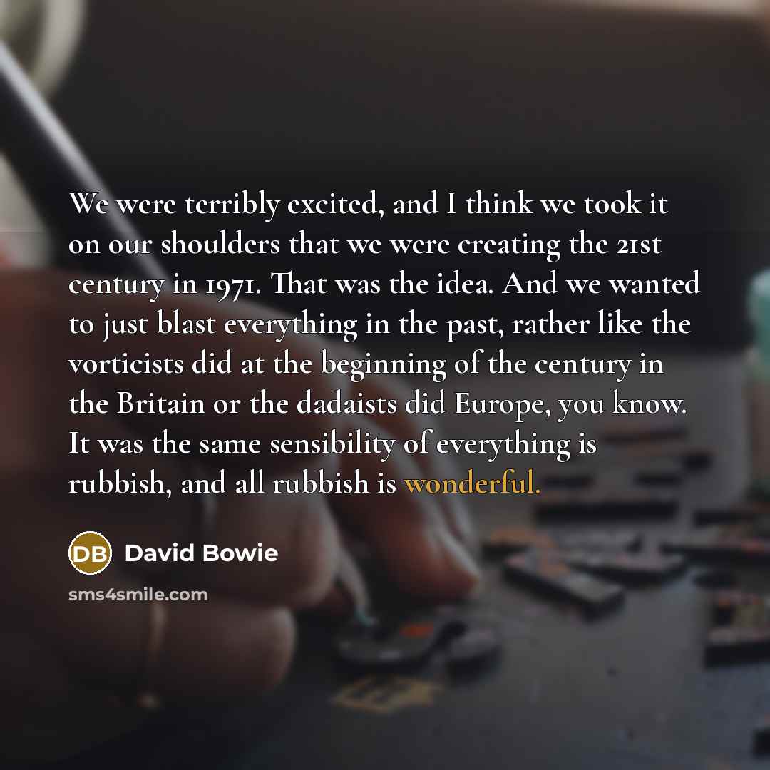 “We were terribly excited, and I think we took it on our shoulders that we were creating the 21st century in 1971. That was the idea. And we wanted to just blast everything in the past, rather like the vorticists did at the beginning of the century in the Britain or the dadaists did Europe, you…” quote by David Bowie