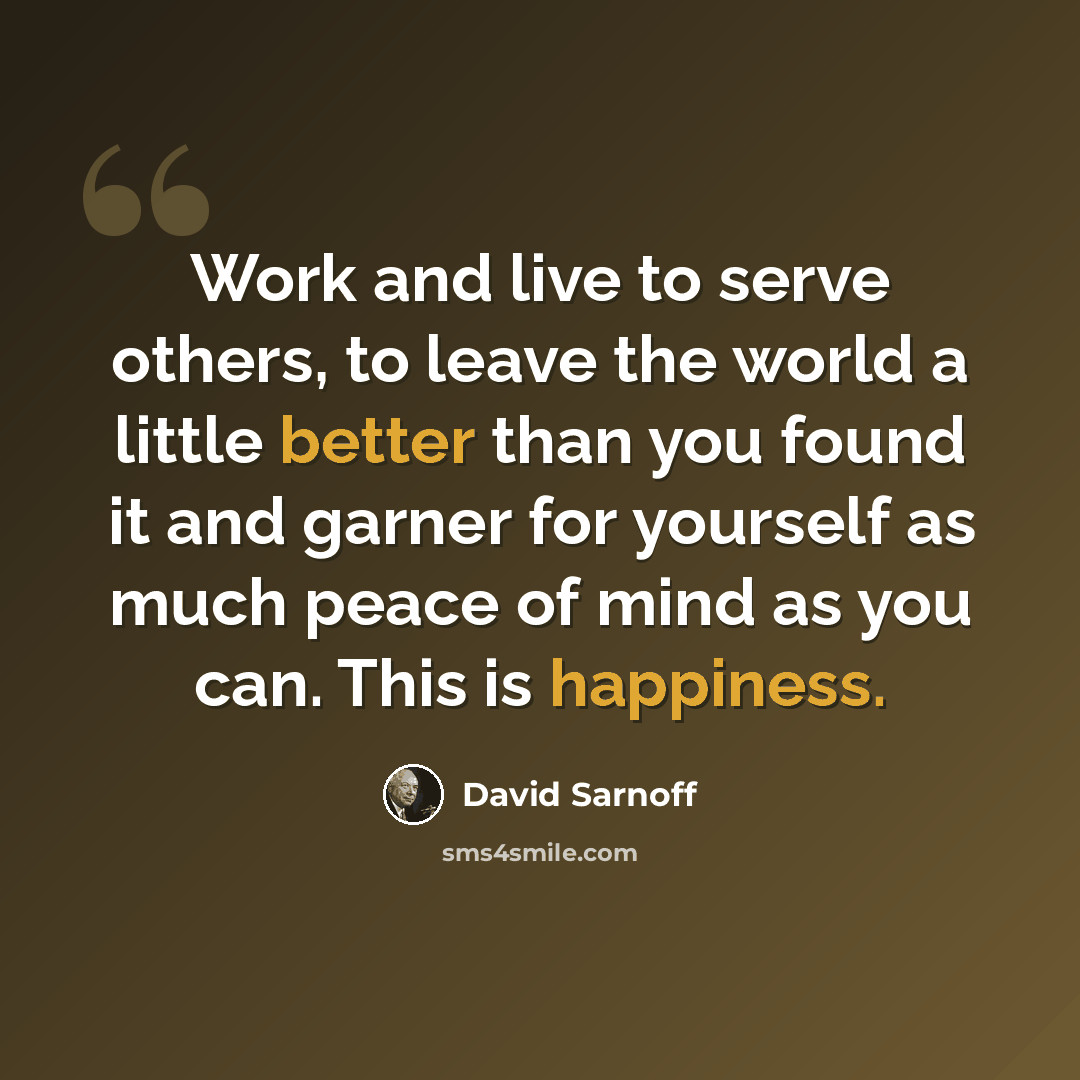 “Work and live to serve others, to leave the world a little better than you found it and garner for yourself as much peace of mind as you can. This is happiness.” quote by David Sarnoff