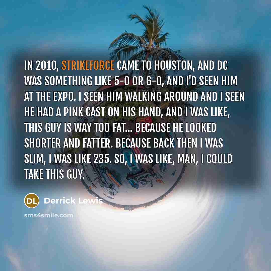 “In 2010, Strikeforce came to Houston, and DC was something like 5-0 or 6-0, and I'd seen him at the expo. I seen him walking around and I seen he had a pink cast on his hand, and I was like, this guy is way too fat... because he looked shorter and fatter. Because back then I was slim, I was like…” quote by Derrick Lewis