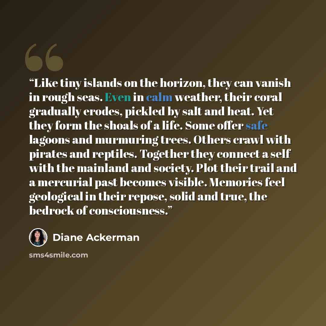 “Like tiny islands on the horizon, they can vanish in rough seas. Even in calm weather, their coral gradually erodes, pickled by salt and heat. Yet they form the shoals of a life. Some offer safe lagoons and murmuring trees. Others crawl with pirates and reptiles. Together they connect a self with…” quote by Diane Ackerman