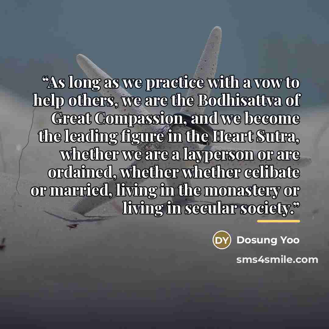 “As long as we practice with a vow to help others, we are the Bodhisattva of Great Compassion, and we become the leading figure in the Heart Sutra, whether we are a layperson or are ordained, whether whether celibate or married, living in the monastery or living in secular society.” quote by Dosung Yoo