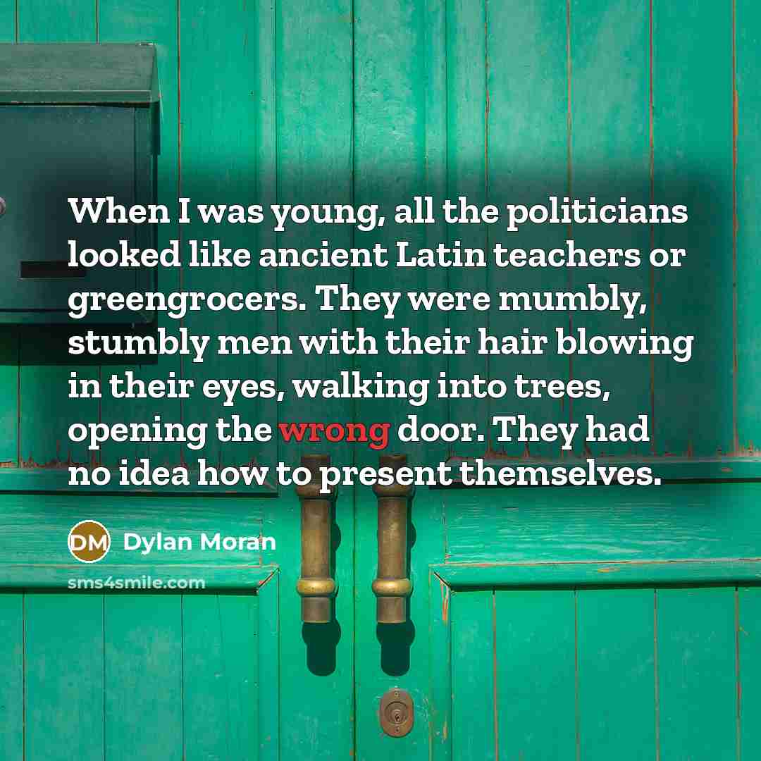 “When I was young, all the politicians looked like ancient Latin teachers or greengrocers. They were mumbly, stumbly men with their hair blowing in their eyes, walking into trees, opening the wrong door. They had no idea how to present themselves.” quote by Dylan Moran