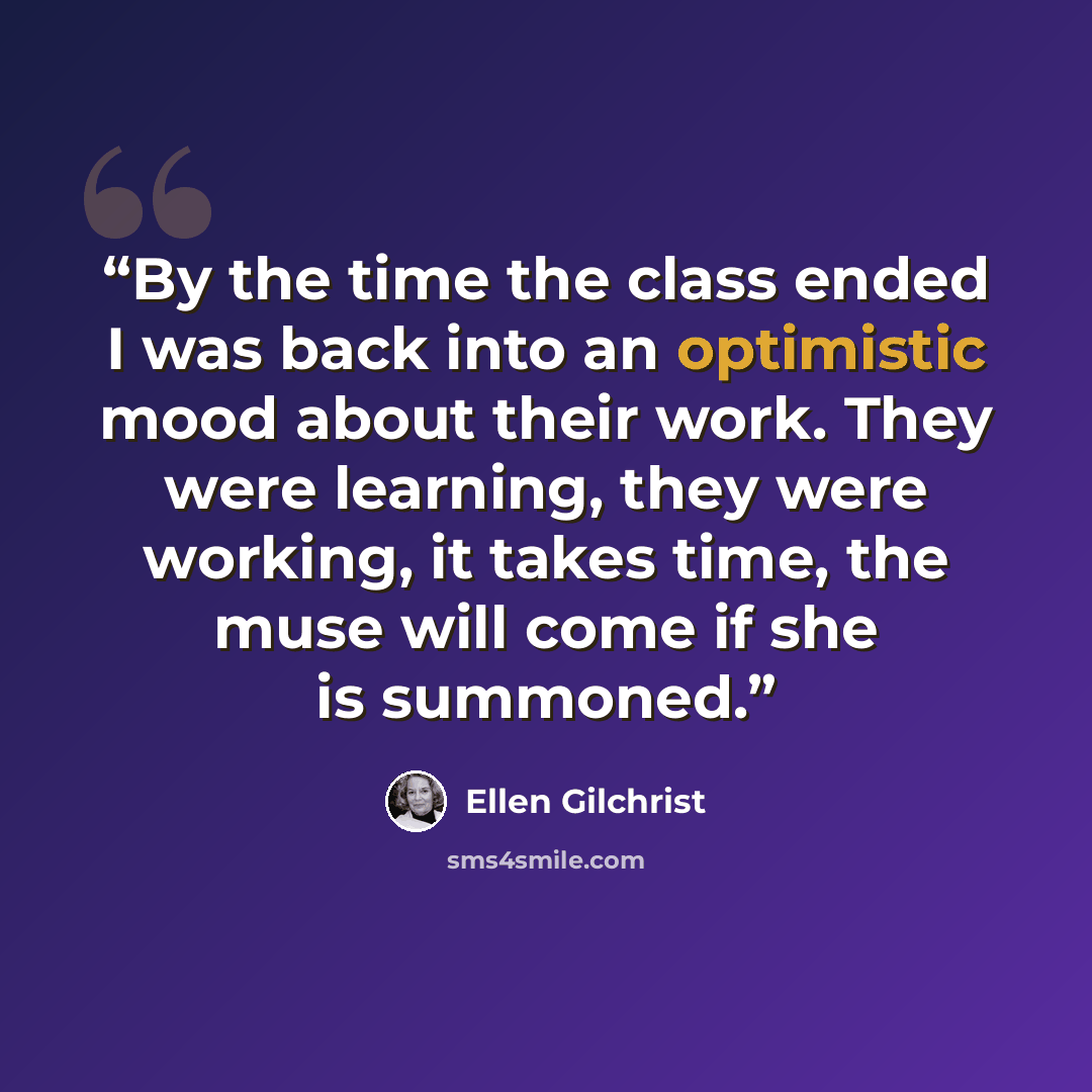 “By the time the class ended I was back into an optimistic mood about their work. They were learning, they were working, it takes time, the muse will come if she is summoned.” quote by Ellen Gilchrist