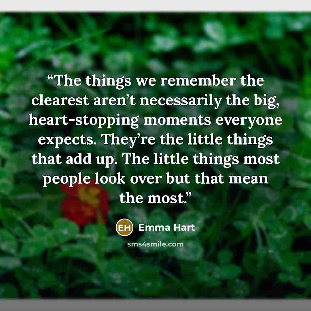 “The things we remember the clearest aren’t necessarily the big, heart-stopping moments everyone expects. They’re the little things that add up. The little things most people look over but that mean the most.” quote by Emma Hart