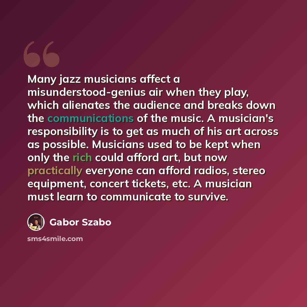 “Many jazz musicians affect a misunderstood-genius air when they play, which alienates the audience and breaks down the communications of the music. A musician's responsibility is to get as much of his art across as possible. Musicians used to be kept when only the rich could afford art, but now…” quote by Gabor Szabo
