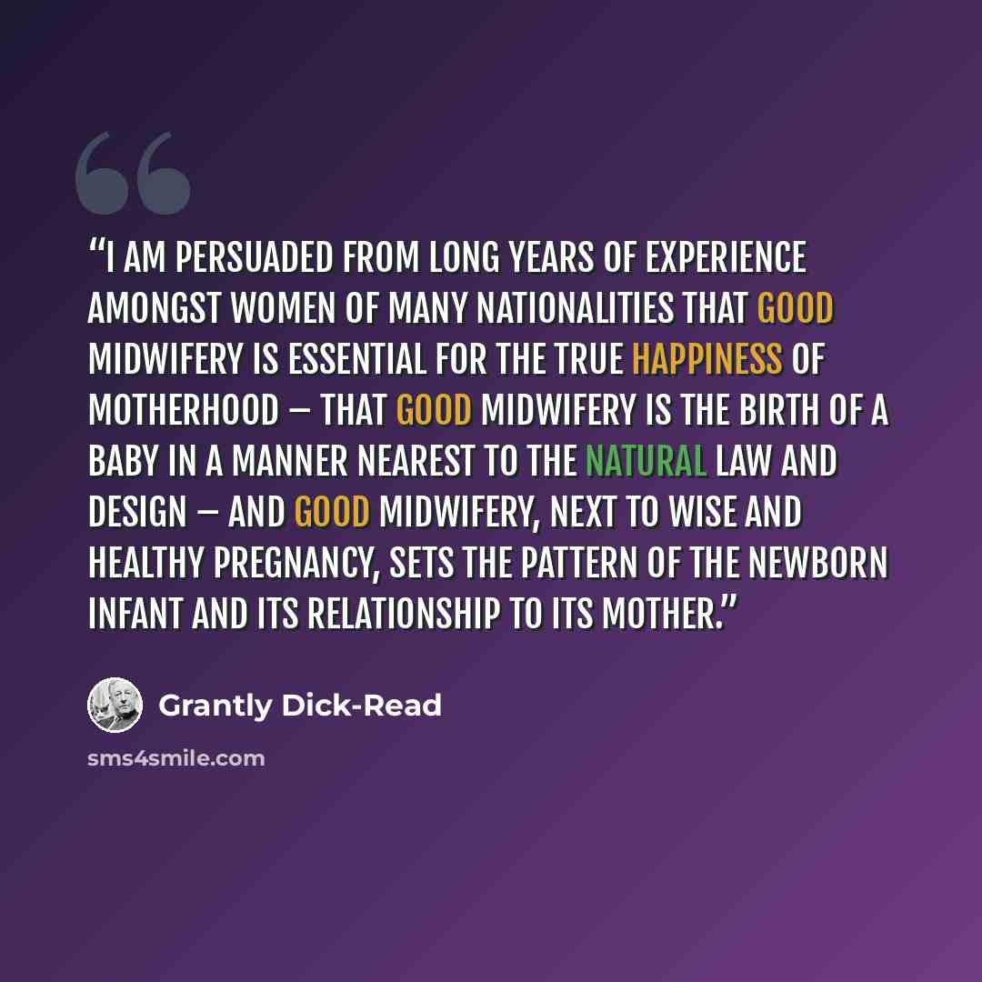 “I am persuaded from long years of experience amongst women of many nationalities that good midwifery is essential for the true happiness of motherhood – that good midwifery is the birth of a baby in a manner nearest to the natural law and design – and good midwifery, next to wise and healthy…” quote by Grantly Dick-Read
