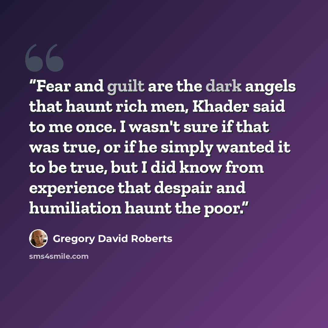 “Fear and guilt are the dark angels that haunt rich men, Khader said to me once. I wasn't sure if that was true, or if he simply wanted it to be true, but I did know from experience that despair and humiliation haunt the poor.” quote by Gregory David Roberts
