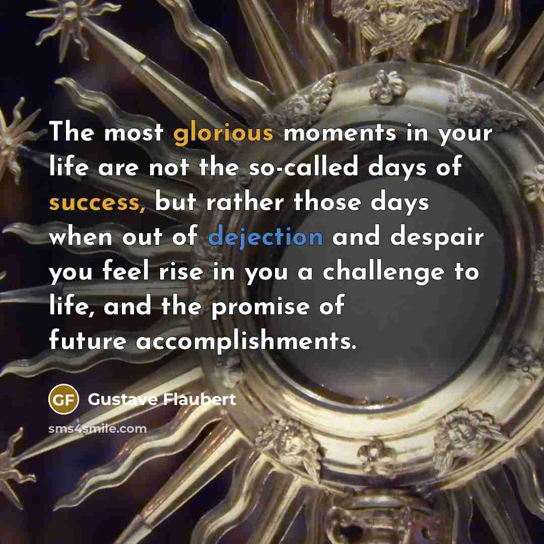 “The most glorious moments in your life are not the so-called days of success, but rather those days when out of dejection and despair you feel rise in you a challenge to life, and the promise of future accomplishments.” quote by Gustave Flaubert