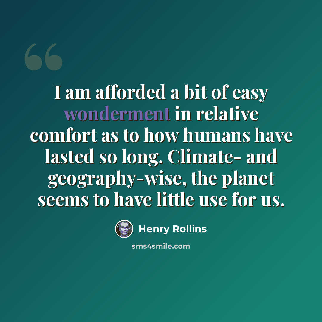 “I am afforded a bit of easy wonderment in relative comfort as to how humans have lasted so long. Climate- and geography-wise, the planet seems to have little use for us.” quote by Henry Rollins