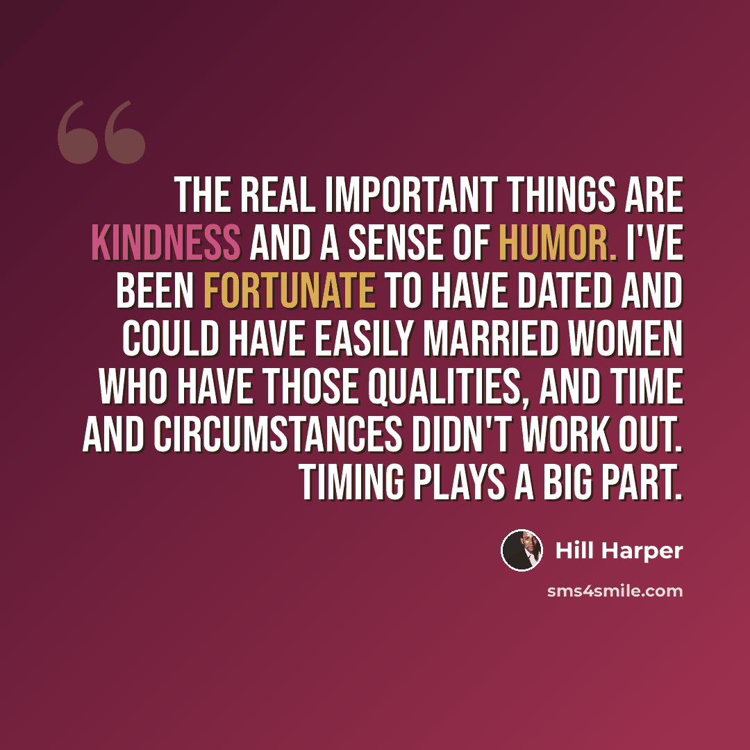“The real important things are kindness and a sense of humor. I've been fortunate to have dated and could have easily married women who have those qualities, and time and circumstances didn't work out. Timing plays a big part.” quote by Hill Harper