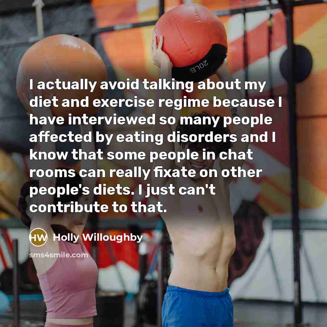 “I actually avoid talking about my diet and exercise regime because I have interviewed so many people affected by eating disorders and I know that some people in chat rooms can really fixate on other people's diets. I just can't contribute to that.” quote by Holly Willoughby