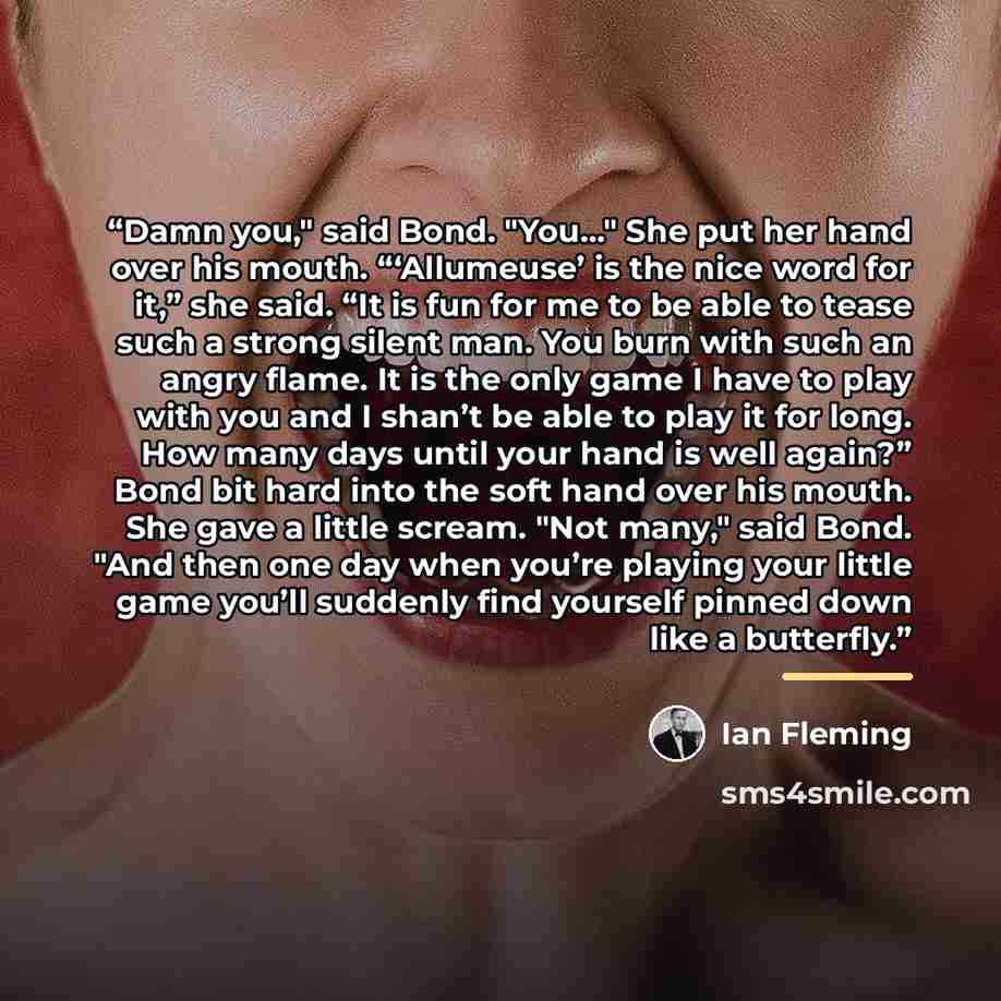 “Damn you," said Bond. "You…" She put her hand over his mouth. “‘Allumeuse’ is the nice word for it,” she said. “It is fun for me to be able to tease such a strong silent man. You burn with such an angry flame. It is the only game I have to play with you and I shan’t be able to play it for long…” quote by Ian Fleming