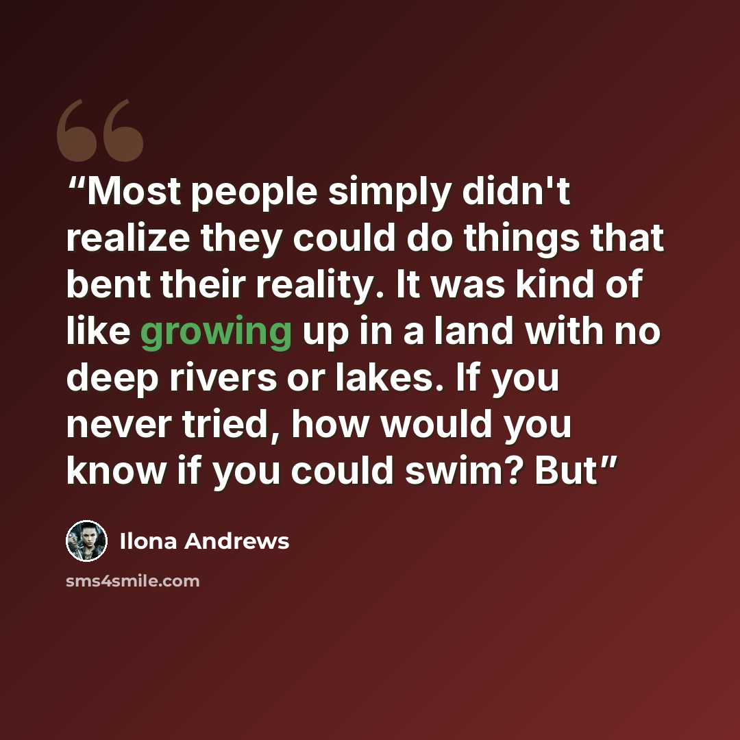 “Most people simply didn't realize they could do things that bent their reality. It was kind of like growing up in a land with no deep rivers or lakes. If you never tried, how would you know if you could swim? But” quote by Ilona Andrews