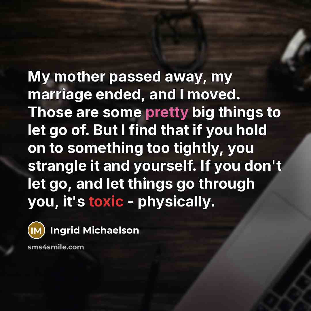“My mother passed away, my marriage ended, and I moved. Those are some pretty big things to let go of. But I find that if you hold on to something too tightly, you strangle it and yourself. If you don't let go, and let things go through you, it's toxic - physically.” quote by Ingrid Michaelson