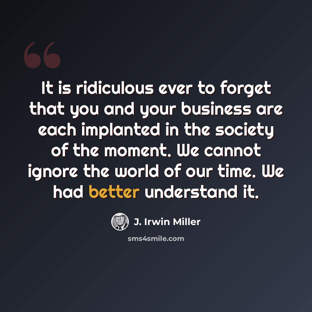 “It is ridiculous ever to forget that you and your business are each implanted in the society of the moment. We cannot ignore the world of our time. We had better understand it.” quote by J. Irwin Miller